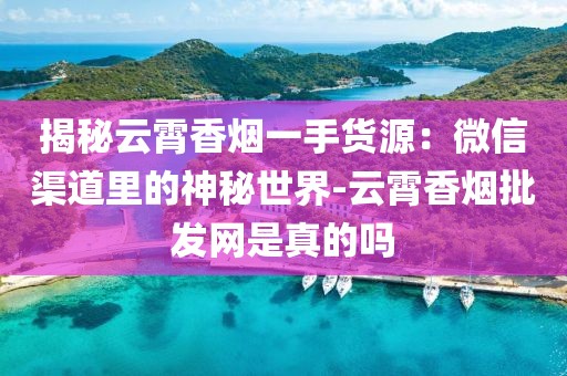 揭秘云霄香烟一手货源：微信渠道里的神秘世界-云霄香烟批发网是真的吗