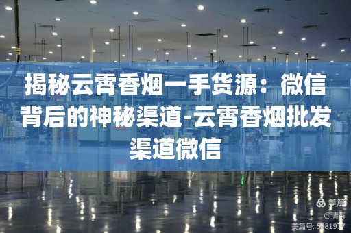 揭秘云霄香烟一手货源：微信背后的神秘渠道-云霄香烟批发渠道微信