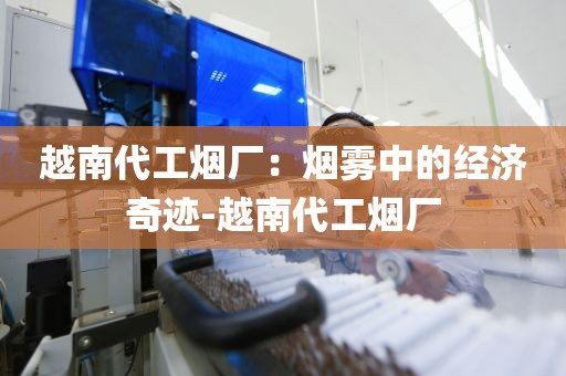 越南代工烟厂：烟雾中的经济奇迹-越南代工烟厂