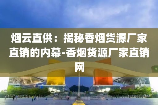 烟云直供：揭秘香烟货源厂家直销的内幕-香烟货源厂家直销网