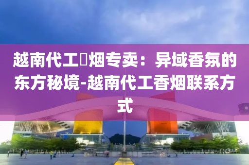 越南代工稥烟专卖：异域香氛的东方秘境-越南代工香烟联系方式