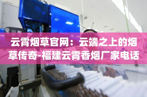 云霄烟草官网：云端之上的烟草传奇-福建云霄香烟厂家电话