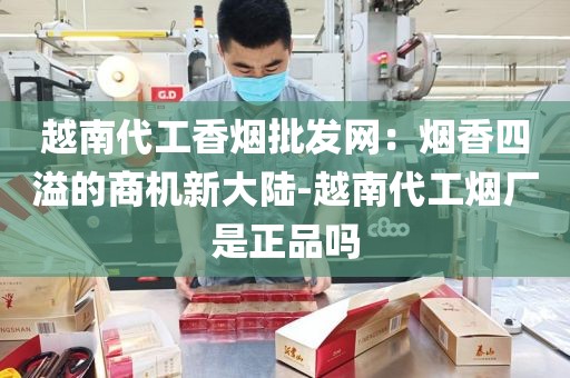 越南代工香烟批发网：烟香四溢的商机新大陆-越南代工烟厂是正品吗