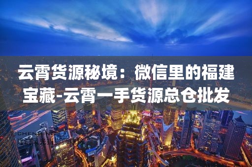 云霄货源秘境：微信里的福建宝藏-云霄一手货源总仓批发