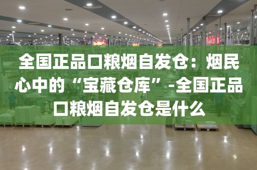 全国正品口粮烟自发仓：烟民心中的“宝藏仓库”-全国正品口粮烟自发仓是什么