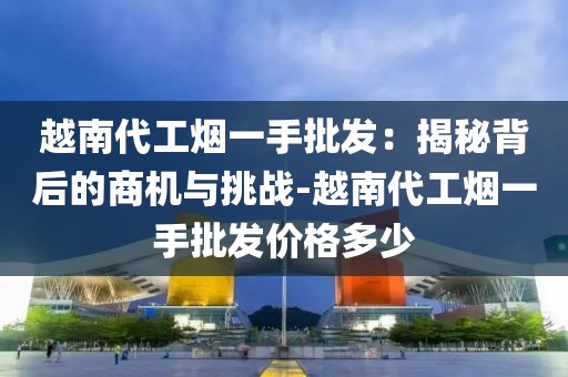 越南代工烟一手批发：揭秘背后的商机与挑战-越南代工烟一手批发价格多少