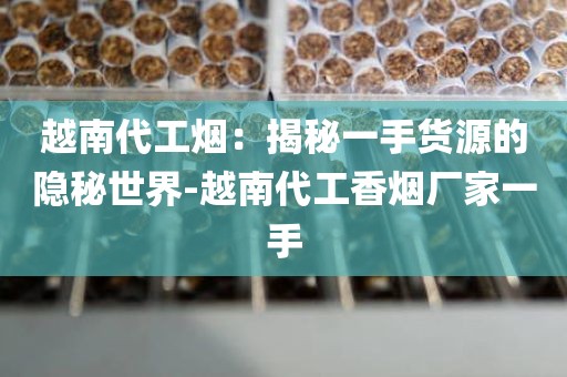 越南代工烟：揭秘一手货源的隐秘世界-越南代工香烟厂家一手