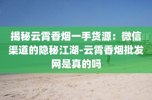 揭秘云霄香烟一手货源：微信渠道的隐秘江湖-云霄香烟批发网是真的吗