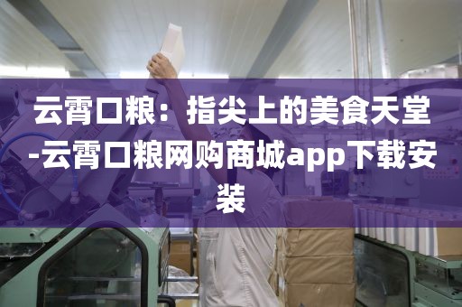 云霄口粮：指尖上的美食天堂-云霄口粮网购商城app下载安装