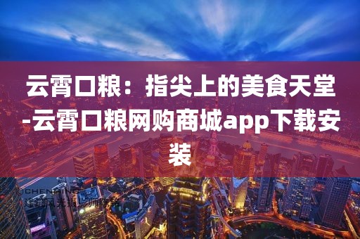 云霄口粮：指尖上的美食天堂-云霄口粮网购商城app下载安装