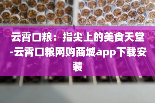 云霄口粮：指尖上的美食天堂-云霄口粮网购商城app下载安装