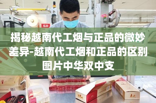 揭秘越南代工烟与正品的微妙差异-越南代工烟和正品的区别图片中华双中支