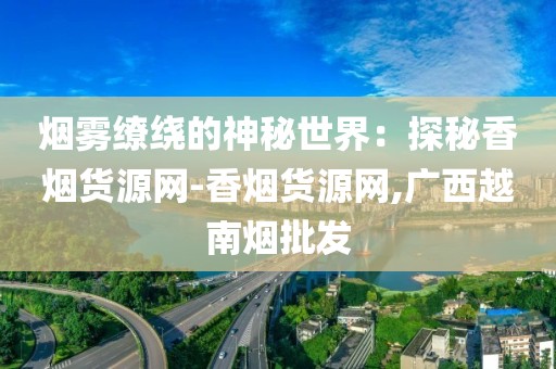 烟雾缭绕的神秘世界：探秘香烟货源网-香烟货源网,广西越南烟批发