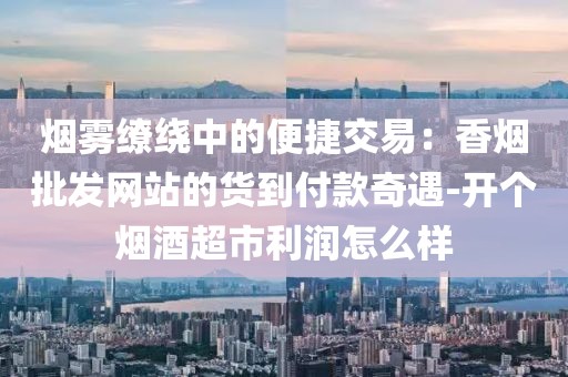 烟雾缭绕中的便捷交易：香烟批发网站的货到付款奇遇-开个烟酒超市利润怎么样