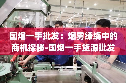 国烟一手批发：烟雾缭绕中的商机探秘-国烟一手货源批发