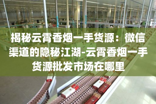 揭秘云霄香烟一手货源：微信渠道的隐秘江湖-云霄香烟一手货源批发市场在哪里