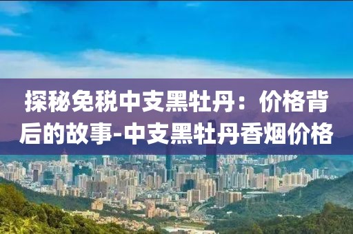 探秘免税中支黑牡丹：价格背后的故事-中支黑牡丹香烟价格