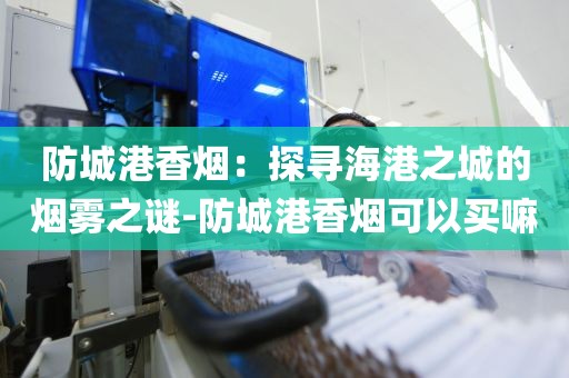 防城港香烟：探寻海港之城的烟雾之谜-防城港香烟可以买嘛