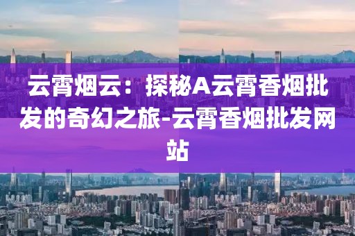 云霄烟云：探秘A云霄香烟批发的奇幻之旅-云霄香烟批发网站