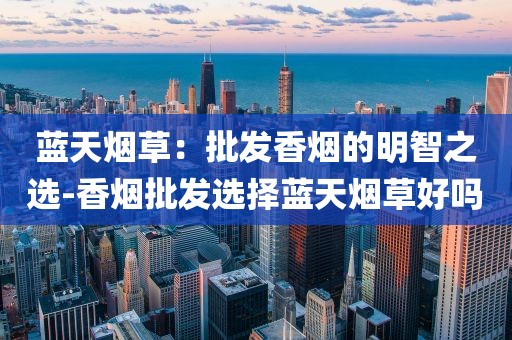蓝天烟草：批发香烟的明智之选-香烟批发选择蓝天烟草好吗