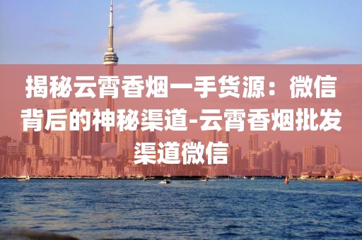 揭秘云霄香烟一手货源：微信背后的神秘渠道-云霄香烟批发渠道微信