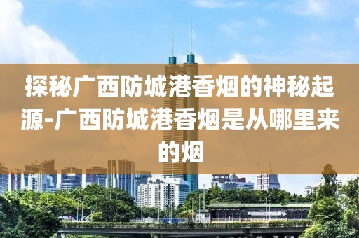 探秘广西防城港香烟的神秘起源-广西防城港香烟是从哪里来的烟