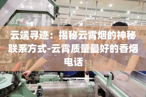 云端寻迹：揭秘云霄烟的神秘联系方式-云霄质量最好的香烟电话