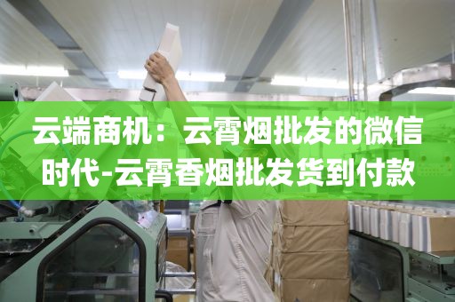 云端商机：云霄烟批发的微信时代-云霄香烟批发货到付款