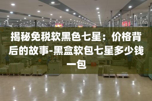 揭秘免税软黑色七星：价格背后的故事-黑盒软包七星多少钱一包