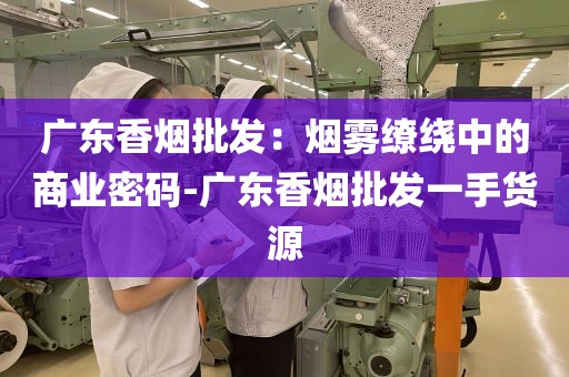 广东香烟批发：烟雾缭绕中的商业密码-广东香烟批发一手货源