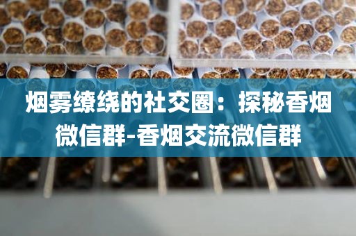 烟雾缭绕的社交圈：探秘香烟微信群-香烟交流微信群