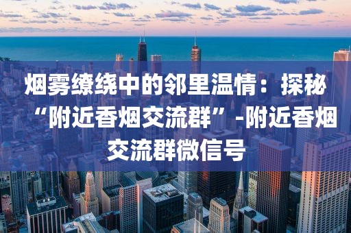烟雾缭绕中的邻里温情：探秘“附近香烟交流群”-附近香烟交流群微信号