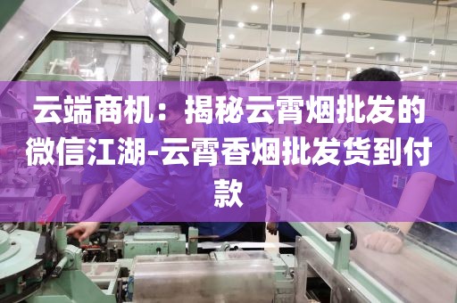 云端商机：揭秘云霄烟批发的微信江湖-云霄香烟批发货到付款