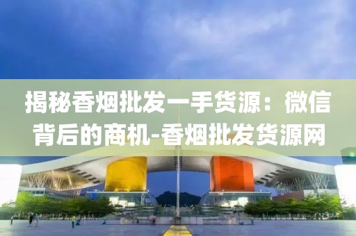 揭秘香烟批发一手货源：微信背后的商机-香烟批发货源网