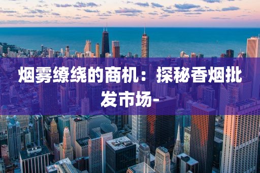 烟雾缭绕的商机：探秘香烟批发市场-