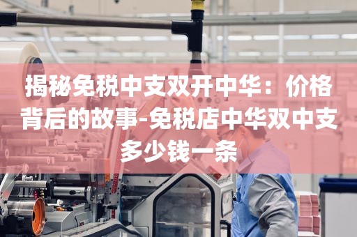 揭秘免税中支双开中华：价格背后的故事-免税店中华双中支多少钱一条