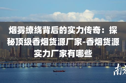 烟雾缭绕背后的实力传奇：探秘顶级香烟货源厂家-香烟货源实力厂家有哪些