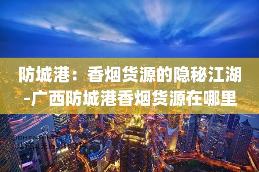 防城港：香烟货源的隐秘江湖-广西防城港香烟货源在哪里
