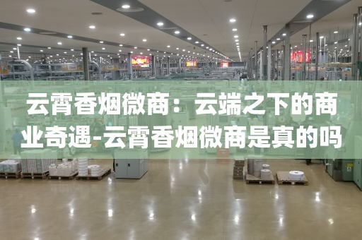 云霄香烟微商：云端之下的商业奇遇-云霄香烟微商是真的吗