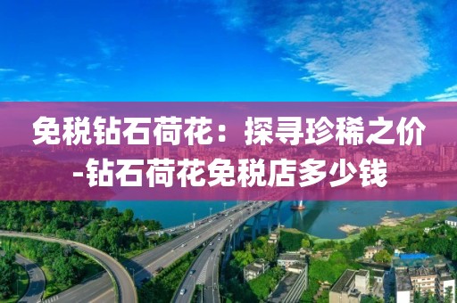 免税钻石荷花：探寻珍稀之价-钻石荷花免税店多少钱