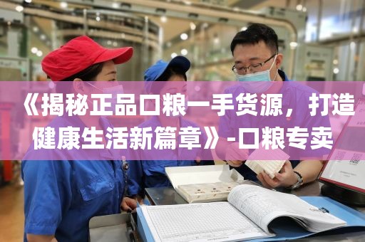 《揭秘正品口粮一手货源，打造健康生活新篇章》-口粮专卖