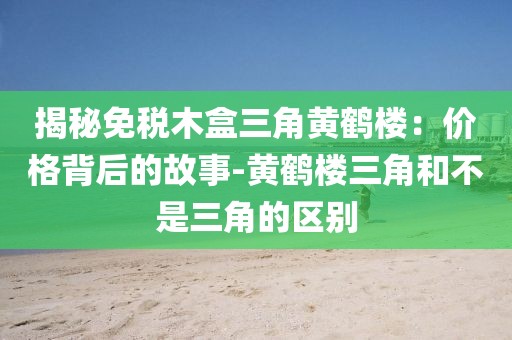 揭秘免税木盒三角黄鹤楼：价格背后的故事-黄鹤楼三角和不是三角的区别
