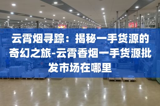 云霄烟寻踪：揭秘一手货源的奇幻之旅-云霄香烟一手货源批发市场在哪里