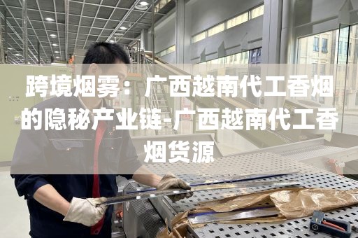 跨境烟雾：广西越南代工香烟的隐秘产业链-广西越南代工香烟货源