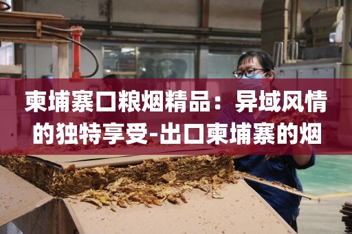 柬埔寨口粮烟精品：异域风情的独特享受-出口柬埔寨的烟
