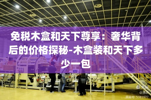 免税木盒和天下尊享：奢华背后的价格探秘-木盒装和天下多少一包