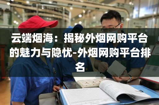 云端烟海：揭秘外烟网购平台的魅力与隐忧-外烟网购平台排名