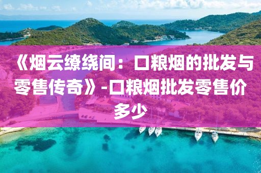 《烟云缭绕间：口粮烟的批发与零售传奇》-口粮烟批发零售价多少