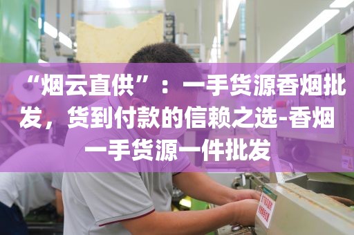 “烟云直供”：一手货源香烟批发，货到付款的信赖之选-香烟一手货源一件批发
