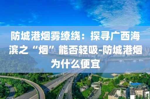 防城港烟雾缭绕：探寻广西海滨之“烟”能否轻吸-防城港烟为什么便宜